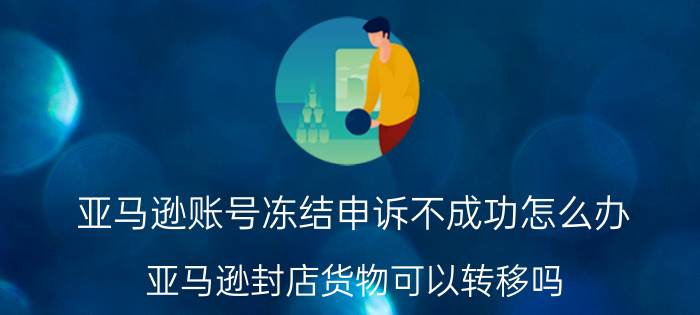 亚马逊账号冻结申诉不成功怎么办 亚马逊封店货物可以转移吗？